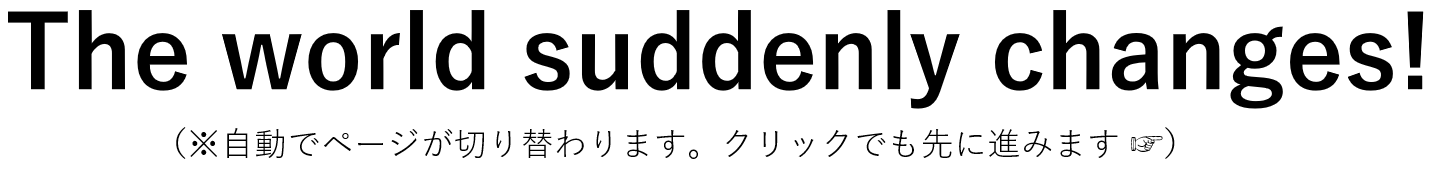 The world suddenly changes!（瞬間に世界が変わる！）