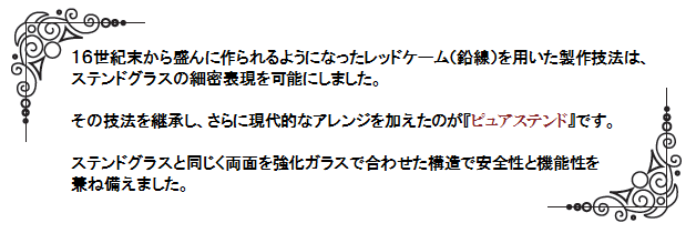 １６世紀末から盛んに作られるようになったレッドケーム（鉛線）を用いた製作技法は、ステンドグラスの細密表現を可能にしました。その技法を継承し、さらに現代的なアレンジを加えたのが『ピュアステンド』です。ステンドグラスと同じく両面を強化ガラスで合わせた構造で安全性と機能性を兼ね備えました。